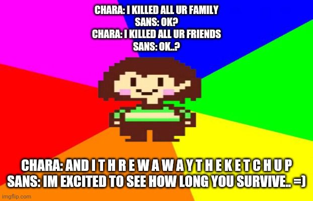 Dead | CHARA: I KILLED ALL UR FAMILY
SANS: OK?
CHARA: I KILLED ALL UR FRIENDS
SANS: OK..? CHARA: AND I T H R E W A W A Y T H E K E T C H U P
SANS: IM EXCITED TO SEE HOW LONG YOU SURVIVE.. =) | image tagged in tag | made w/ Imgflip meme maker