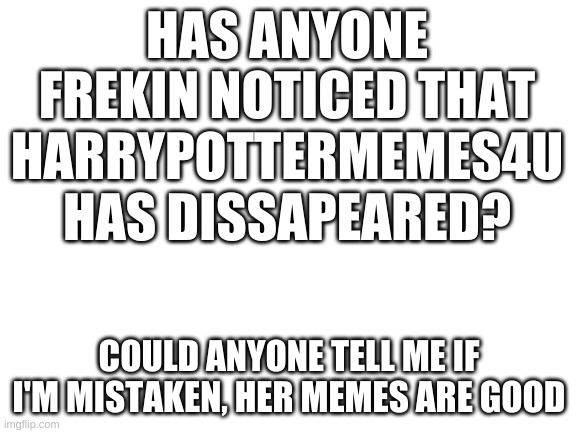 where she be????? | HAS ANYONE FREKIN NOTICED THAT HARRYPOTTERMEMES4U HAS DISSAPEARED? COULD ANYONE TELL ME IF I'M MISTAKEN, HER MEMES ARE GOOD | image tagged in blank white template | made w/ Imgflip meme maker