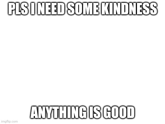 My cousin wouldn't game :( | PLS I NEED SOME KINDNESS; ANYTHING IS GOOD | image tagged in blank white template | made w/ Imgflip meme maker