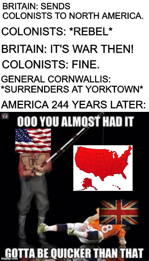 Too bad for you, 1776-England! | BRITAIN: SENDS COLONISTS TO NORTH AMERICA. COLONISTS: *REBEL*; BRITAIN: IT'S WAR THEN! COLONISTS: FINE. GENERAL CORNWALLIS: *SURRENDERS AT YORKTOWN*; AMERICA 244 YEARS LATER: | image tagged in blank white template,almost had it 2 inches from goal line win | made w/ Imgflip meme maker