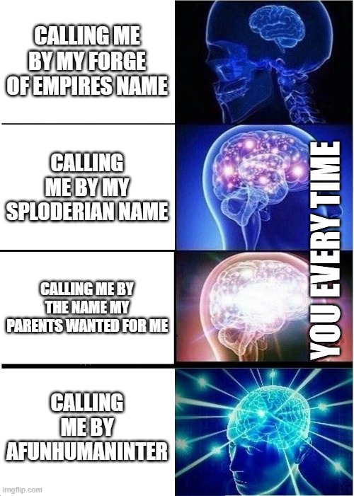 Expanding Brain Meme | CALLING ME BY MY FORGE OF EMPIRES NAME; CALLING ME BY MY SPLODERIAN NAME; YOU EVERY TIME; CALLING ME BY THE NAME MY PARENTS WANTED FOR ME; CALLING ME BY AFUNHUMANINTER | image tagged in memes,expanding brain | made w/ Imgflip meme maker