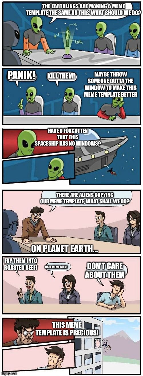 Aliens VS Humans | THE EARTHLINGS ARE MAKING A MEME TEMPLATE THE SAME AS THIS. WHAT SHOULD WE DO? MAYBE THROW SOMEONE OUTTA THE WINDOW TO MAKE THIS MEME TEMPLATE BETTER; PANIK! KILL THEM! HAVE U FORGOTTEN THAT THIS SPACESHIP HAS NO WINDOWS? THERE ARE ALIENS COPYING OUR MEME TEMPLATE, WHAT SHALL WE DO? ON PLANET EARTH... FRY THEM INTO ROASTED BEEF! DON’T CARE ABOUT THEM; CALL MEME MAN! THIS MEME TEMPLATE IS PRECIOUS! | image tagged in memes,boardroom meeting suggestion,alien meeting suggestion | made w/ Imgflip meme maker