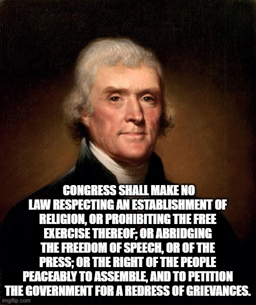 Thomas Jefferson  | CONGRESS SHALL MAKE NO LAW RESPECTING AN ESTABLISHMENT OF RELIGION, OR PROHIBITING THE FREE EXERCISE THEREOF; OR ABRIDGING THE FREEDOM OF SP | image tagged in thomas jefferson | made w/ Imgflip meme maker