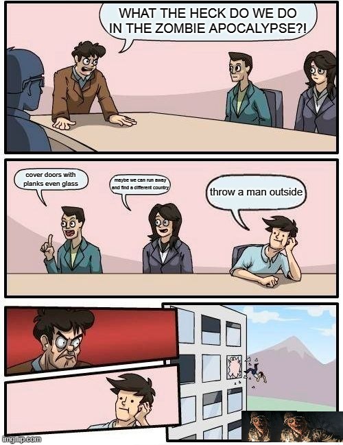 Boardroom Meeting Suggestion Meme | WHAT THE HECK DO WE DO IN THE ZOMBIE APOCALYPSE?! cover doors with planks even glass; maybe we can run away and find a different country; throw a man outside | image tagged in memes,boardroom meeting suggestion | made w/ Imgflip meme maker