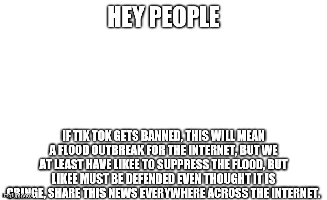 This is no meme, this is urgent news comrades! | HEY PEOPLE; IF TIK TOK GETS BANNED, THIS WILL MEAN A FLOOD OUTBREAK FOR THE INTERNET, BUT WE AT LEAST HAVE LIKEE TO SUPPRESS THE FLOOD, BUT LIKEE MUST BE DEFENDED EVEN THOUGHT IT IS CRINGE, SHARE THIS NEWS EVERYWHERE ACROSS THE INTERNET. | image tagged in blank image,important | made w/ Imgflip meme maker