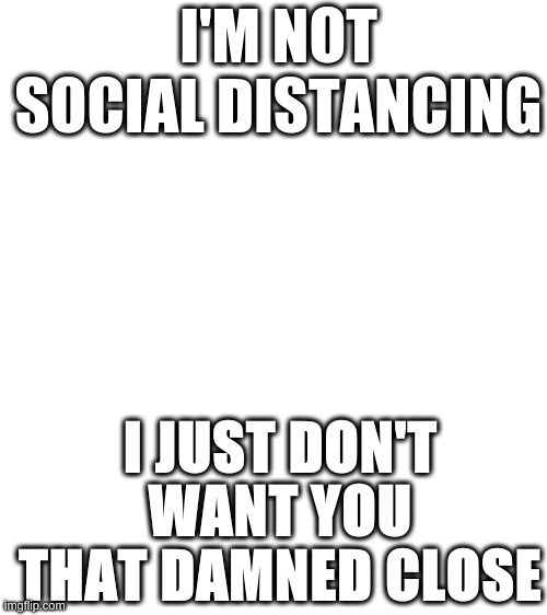 im not | I'M NOT SOCIAL DISTANCING; I JUST DON'T WANT YOU THAT DAMNED CLOSE | image tagged in blank white template | made w/ Imgflip meme maker