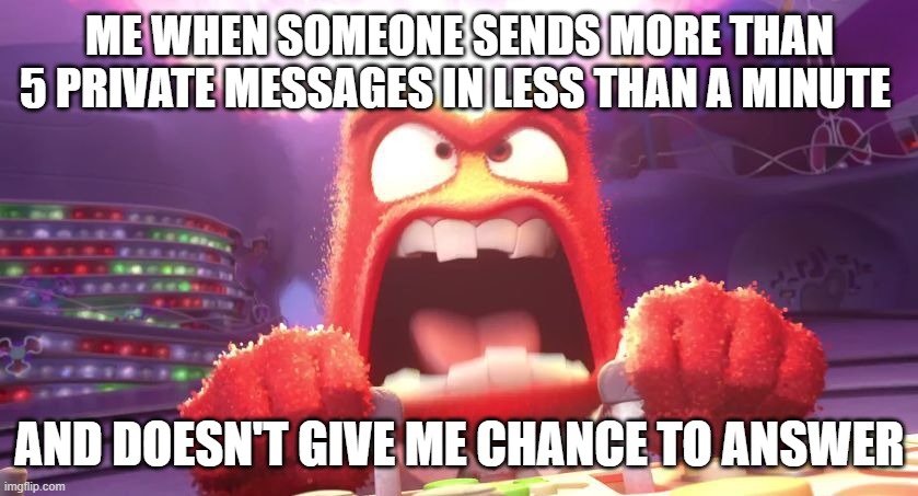 annoying messages | ME WHEN SOMEONE SENDS MORE THAN 5 PRIVATE MESSAGES IN LESS THAN A MINUTE; AND DOESN'T GIVE ME CHANCE TO ANSWER | image tagged in inside out anger,messages,facebook | made w/ Imgflip meme maker