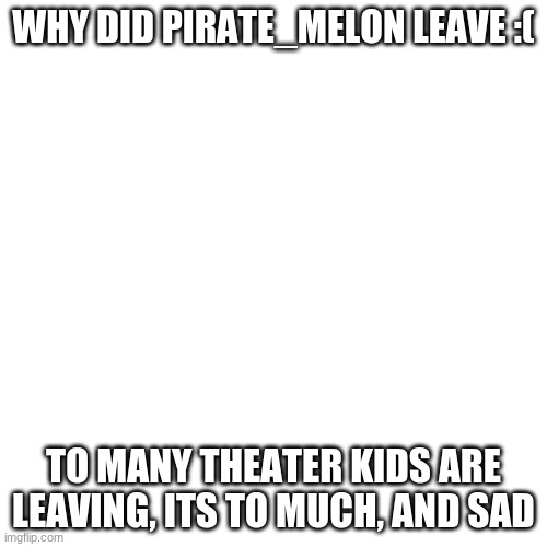 WHY!!!!!!!!!!!!!!!!!!!!!!!!!!!! theres like barley anyone leftfor mods on this | WHY DID PIRATE_MELON LEAVE :(; TO MANY THEATER KIDS ARE LEAVING, ITS TO MUCH, AND SAD | image tagged in blank,no just no | made w/ Imgflip meme maker