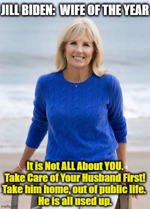 One Woman Who Will Do Anything To Live In The White House | JILL BIDEN:  WIFE OF THE YEAR; It is Not ALL About YOU.

Take Care of Your Husband First!

Take him home, out of public life. 
He is all used up. | image tagged in politics,political meme,joe biden,dementia,sad joe biden,democrat party | made w/ Imgflip meme maker