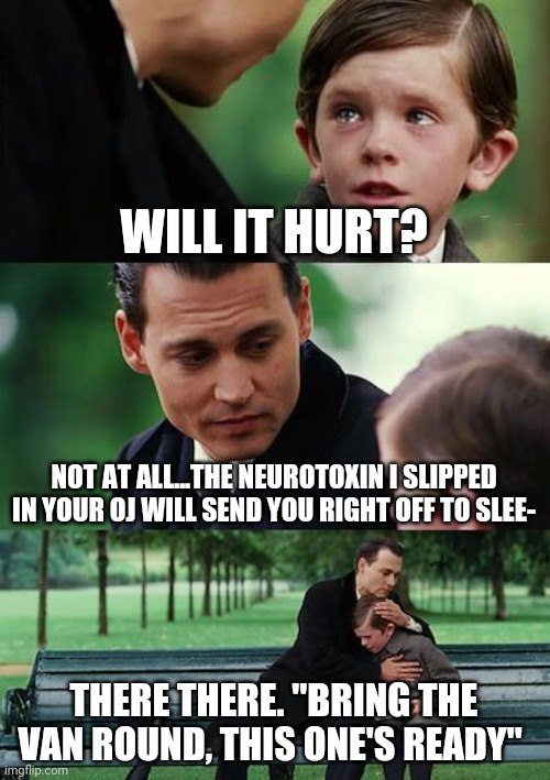 Finding Neverland Meme | WILL IT HURT? NOT AT ALL...THE NEUROTOXIN I SLIPPED IN YOUR OJ WILL SEND YOU RIGHT OFF TO SLEE-; THERE THERE. "BRING THE VAN ROUND, THIS ONE'S READY" | image tagged in memes,finding neverland,dark humor,funny,comedy | made w/ Imgflip meme maker