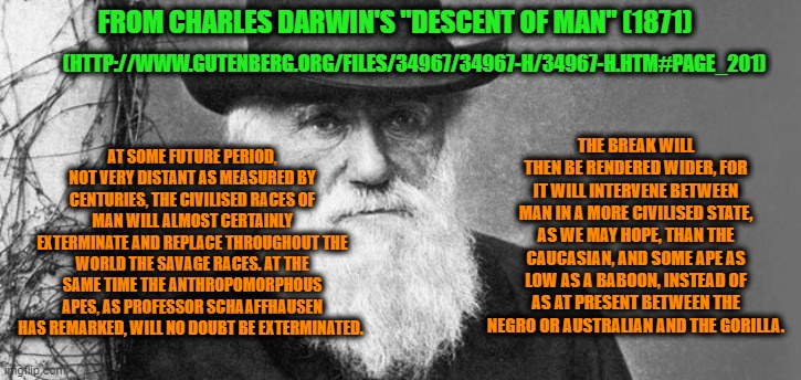 Move Over, Margaret Sanger and John Muir -- It's Charles Darwin's Turn | FROM CHARLES DARWIN'S "DESCENT OF MAN" (1871); (HTTP://WWW.GUTENBERG.ORG/FILES/34967/34967-H/34967-H.HTM#PAGE_201); AT SOME FUTURE PERIOD, NOT VERY DISTANT AS MEASURED BY CENTURIES, THE CIVILISED RACES OF MAN WILL ALMOST CERTAINLY EXTERMINATE AND REPLACE THROUGHOUT THE WORLD THE SAVAGE RACES. AT THE SAME TIME THE ANTHROPOMORPHOUS APES, AS PROFESSOR SCHAAFFHAUSEN HAS REMARKED, WILL NO DOUBT BE EXTERMINATED. THE BREAK WILL THEN BE RENDERED WIDER, FOR IT WILL INTERVENE BETWEEN MAN IN A MORE CIVILISED STATE, AS WE MAY HOPE, THAN THE CAUCASIAN, AND SOME APE AS LOW AS A BABOON, INSTEAD OF AS AT PRESENT BETWEEN THE NEGRO OR AUSTRALIAN AND THE GORILLA. | image tagged in charles darwin,descent of man,white supremacy,racism,evolution,science | made w/ Imgflip meme maker
