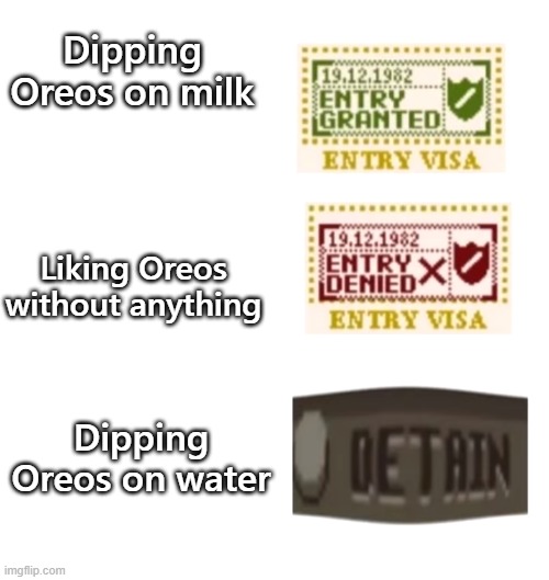 papers please | Dipping Oreos on milk; Liking Oreos without anything; Dipping Oreos on water | image tagged in papers please | made w/ Imgflip meme maker