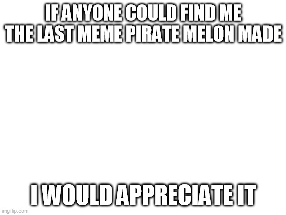 Blank White Template | IF ANYONE COULD FIND ME THE LAST MEME PIRATE MELON MADE; I WOULD APPRECIATE IT | image tagged in blank white template | made w/ Imgflip meme maker