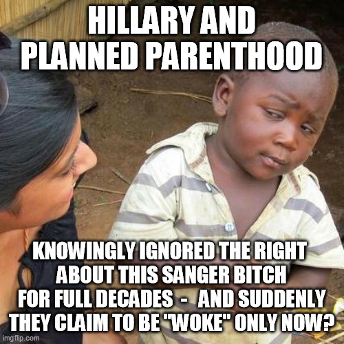 Third World Skeptical Kid Meme | HILLARY AND PLANNED PARENTHOOD KNOWINGLY IGNORED THE RIGHT 
ABOUT THIS SANGER BITCH FOR FULL DECADES  -   AND SUDDENLY THEY CLAIM TO BE "WOK | image tagged in memes,third world skeptical kid | made w/ Imgflip meme maker