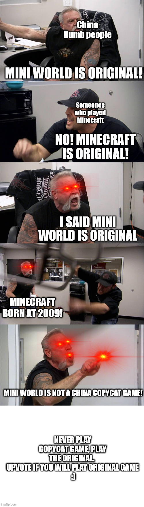 NO COPYCAT ALLOWED |  China Dumb people; MINI WORLD IS ORIGINAL! Someones who played Minecraft; NO! MINECRAFT IS ORIGINAL! I SAID MINI WORLD IS ORIGINAL; MINECRAFT BORN AT 2009! MINI WORLD IS NOT A CHINA COPYCAT GAME! NEVER PLAY COPYCAT GAME, PLAY THE ORIGINAL.  UPVOTE IF YOU WILL PLAY ORIGINAL GAME
 :) | image tagged in memes,american chopper argument | made w/ Imgflip meme maker