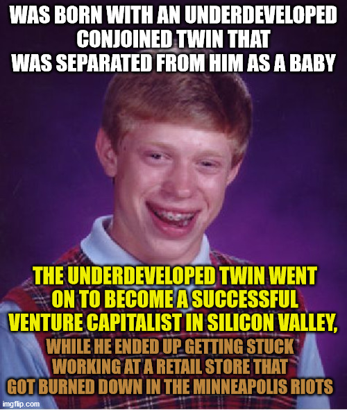Bad Luck Brian Meme | WAS BORN WITH AN UNDERDEVELOPED CONJOINED TWIN THAT WAS SEPARATED FROM HIM AS A BABY; THE UNDERDEVELOPED TWIN WENT ON TO BECOME A SUCCESSFUL VENTURE CAPITALIST IN SILICON VALLEY, WHILE HE ENDED UP GETTING STUCK WORKING AT A RETAIL STORE THAT GOT BURNED DOWN IN THE MINNEAPOLIS RIOTS | image tagged in memes,bad luck brian,twins,capitalism,baby,retail | made w/ Imgflip meme maker