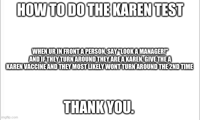 white background | HOW TO DO THE KAREN TEST; WHEN UR IN FRONT A PERSON, SAY "LOOK A MANAGER!" AND IF THEY TURN AROUND THEY ARE A KAREN. GIVE THE A KAREN VACCINE AND THEY MOST LIKELY WONT TURN AROUND THE 2ND TIME; THANK YOU. | image tagged in white background | made w/ Imgflip meme maker