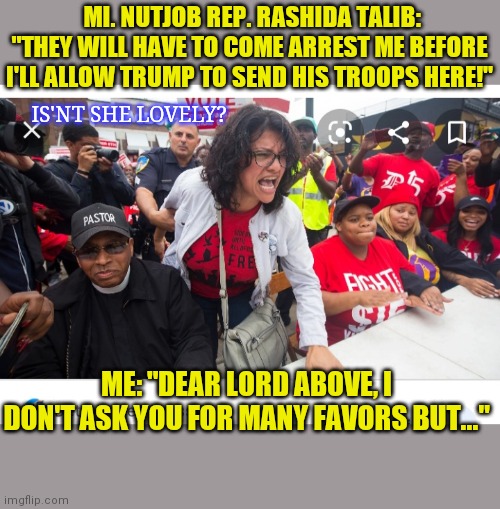 DEM WACKADOODLES DESERVE WHATEVER THEY GET | MI. NUTJOB REP. RASHIDA TALIB: "THEY WILL HAVE TO COME ARREST ME BEFORE I'LL ALLOW TRUMP TO SEND HIS TROOPS HERE!"; IS'NT SHE LOVELY? ME: "DEAR LORD ABOVE, I DON'T ASK YOU FOR MANY FAVORS BUT..." | image tagged in rashida talib,liberal logic,full retard,triggered liberal,butthurt liberals,crazy liberals | made w/ Imgflip meme maker