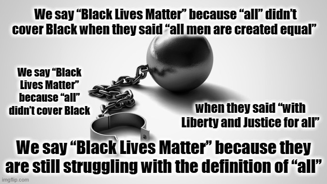 "All" Never was | We say “Black Lives Matter” because “all” didn’t cover Black when they said “all men are created equal”; We say “Black Lives Matter” because “all” didn’t cover Black; when they said “with Liberty and Justice for all”; We say “Black Lives Matter” because they are still struggling with the definition of “all” | image tagged in free,all,blm,think | made w/ Imgflip meme maker