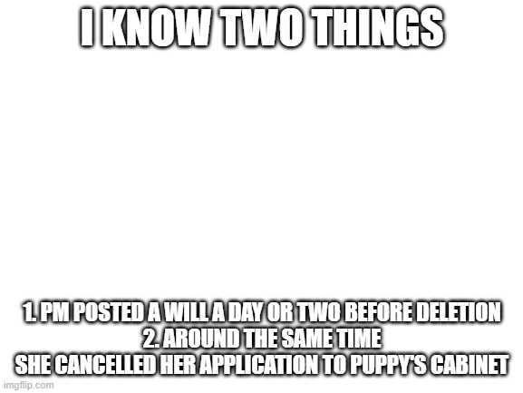 Blank White Template | I KNOW TWO THINGS; 1. PM POSTED A WILL A DAY OR TWO BEFORE DELETION
2. AROUND THE SAME TIME SHE CANCELLED HER APPLICATION TO PUPPY'S CABINET | image tagged in blank white template | made w/ Imgflip meme maker