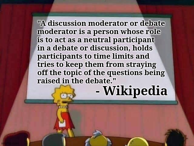 Should imgflip mods be neutral as well as being respectful of the TOS? | "A discussion moderator or debate
moderator is a person whose role
is to act as a neutral participant
in a debate or discussion, holds
participants to time limits and
tries to keep them from straying
off the topic of the questions being
raised in the debate."; - Wikipedia | image tagged in lisa simpson speech,memes,mods,respect,tos,neutral | made w/ Imgflip meme maker