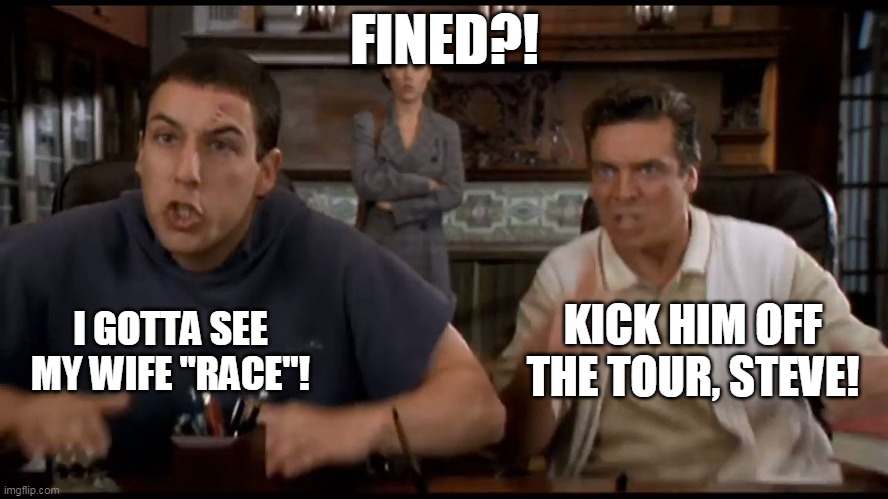 SUSPENDED?! | FINED?! KICK HIM OFF THE TOUR, STEVE! I GOTTA SEE MY WIFE "RACE"! | image tagged in suspended | made w/ Imgflip meme maker