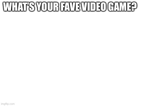 Blank White Template | WHAT’S YOUR FAVE VIDEO GAME? | image tagged in blank white template | made w/ Imgflip meme maker