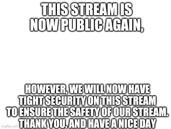 It appears that IBelieveInJesusChrist has been inactive. We will be public again, but security messures will be doubled | THIS STREAM IS NOW PUBLIC AGAIN, HOWEVER, WE WILL NOW HAVE TIGHT SECURITY ON THIS STREAM TO ENSURE THE SAFETY OF OUR STREAM.
THANK YOU, AND HAVE A NICE DAY | image tagged in blank white template | made w/ Imgflip meme maker