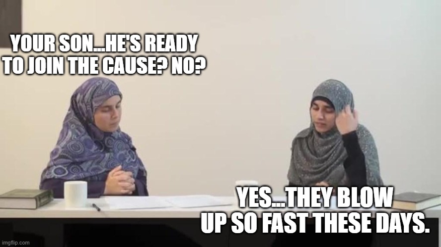 muslim women | YOUR SON...HE'S READY TO JOIN THE CAUSE? NO? YES...THEY BLOW UP SO FAST THESE DAYS. | image tagged in muslim women | made w/ Imgflip meme maker