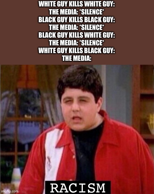 Media be like | WHITE GUY KILLS WHITE GUY:
THE MEDIA: *SILENCE*
BLACK GUY KILLS BLACK GUY:
THE MEDIA: *SILENCE*
BLACK GUY KILLS WHITE GUY:
THE MEDIA: *SILENCE*
WHITE GUY KILLS BLACK GUY:
THE MEDIA:; RACISM | image tagged in disgusted video game saying kid,racism | made w/ Imgflip meme maker