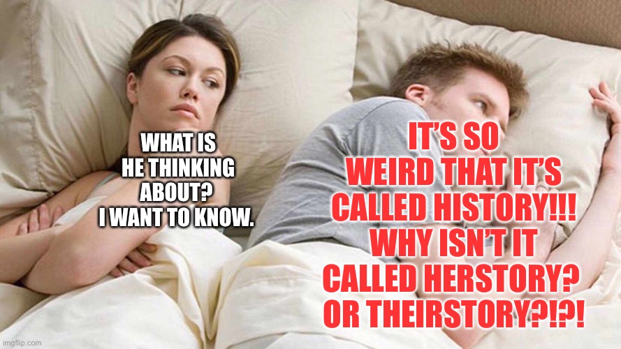 Theirstory?!?! | IT’S SO WEIRD THAT IT’S CALLED HISTORY!!!
WHY ISN’T IT CALLED HERSTORY? 
OR THEIRSTORY?!?! WHAT IS HE THINKING ABOUT? 
I WANT TO KNOW. | image tagged in i bet he's thinking about other women,worry,history,comedy | made w/ Imgflip meme maker