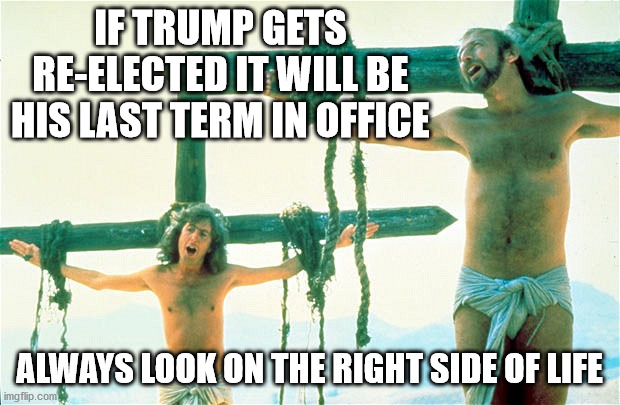 Hey, peeps, just jokin' around :) | IF TRUMP GETS RE-ELECTED IT WILL BE HIS LAST TERM IN OFFICE; ALWAYS LOOK ON THE RIGHT SIDE OF LIFE | image tagged in always look on the bright side of life | made w/ Imgflip meme maker