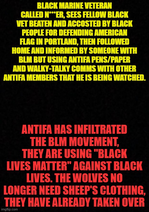 Citizens being watched at home by militant groups, can anyone please agree that this is a bad thing? Freedom is disappearing. | BLACK MARINE VETERAN CALLED N***ER, SEES FELLOW BLACK VET BEATEN AND ACCOSTED BY BLACK PEOPLE FOR DEFENDING AMERICAN FLAG IN PORTLAND, THEN FOLLOWED HOME AND INFORMED BY SOMEONE WITH BLM BUT USING ANTIFA PENS/PAPER AND WALKY-TALKY COMMS WITH OTHER ANTIFA MEMBERS THAT HE IS BEING WATCHED. ANTIFA HAS INFILTRATED THE BLM MOVEMENT, THEY ARE USING "BLACK LIVES MATTER" AGAINST BLACK LIVES. THE WOLVES NO LONGER NEED SHEEP'S CLOTHING, THEY HAVE ALREADY TAKEN OVER | image tagged in blank,embrace freedom,wtf,portland,wake up | made w/ Imgflip meme maker