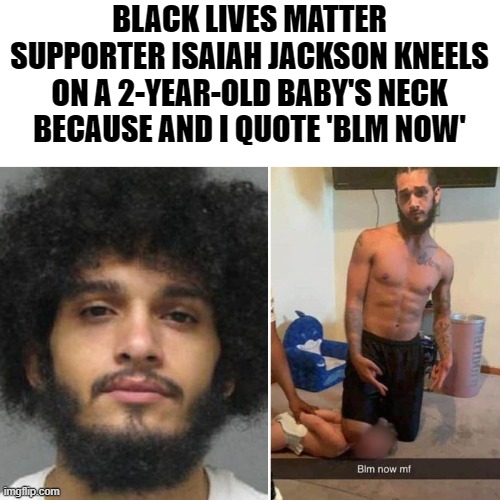 They are like animals. A 2 yr old that had not committed a crime. Police only did that to those who fight. This is sick! | BLACK LIVES MATTER SUPPORTER ISAIAH JACKSON KNEELS ON A 2-YEAR-OLD BABY'S NECK BECAUSE AND I QUOTE 'BLM NOW' | image tagged in blm,sick | made w/ Imgflip meme maker