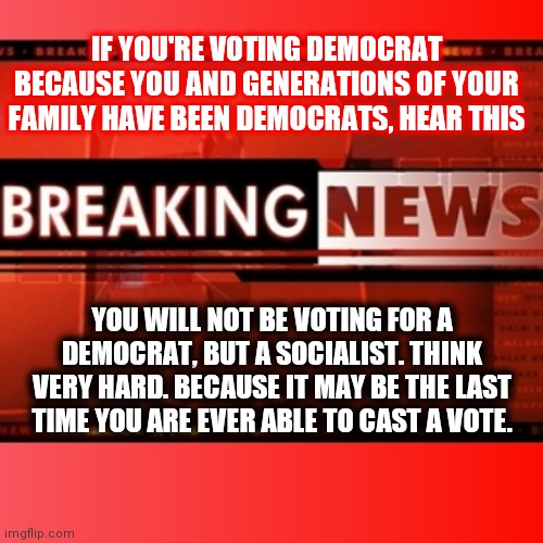 Breaking news | IF YOU'RE VOTING DEMOCRAT BECAUSE YOU AND GENERATIONS OF YOUR FAMILY HAVE BEEN DEMOCRATS, HEAR THIS; YOU WILL NOT BE VOTING FOR A DEMOCRAT, BUT A SOCIALIST. THINK VERY HARD. BECAUSE IT MAY BE THE LAST TIME YOU ARE EVER ABLE TO CAST A VOTE. | image tagged in breaking news | made w/ Imgflip meme maker