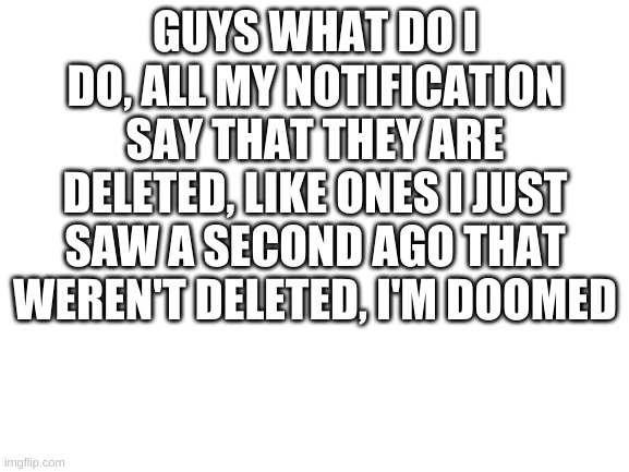 help | GUYS WHAT DO I DO, ALL MY NOTIFICATION SAY THAT THEY ARE DELETED, LIKE ONES I JUST SAW A SECOND AGO THAT WEREN'T DELETED, I'M DOOMED | image tagged in blank white template | made w/ Imgflip meme maker