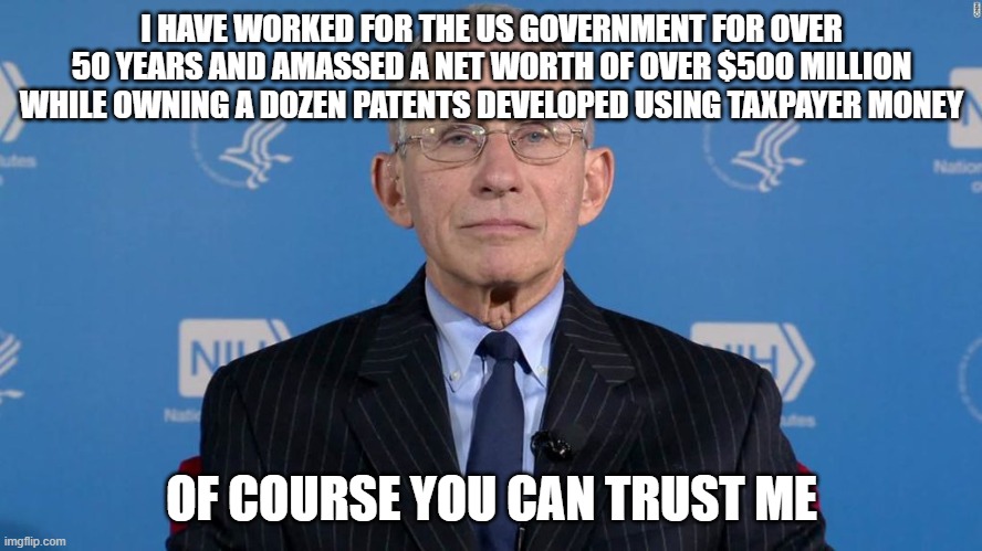 Evil Doctor Fauci | I HAVE WORKED FOR THE US GOVERNMENT FOR OVER 50 YEARS AND AMASSED A NET WORTH OF OVER $500 MILLION WHILE OWNING A DOZEN PATENTS DEVELOPED USING TAXPAYER MONEY; OF COURSE YOU CAN TRUST ME | image tagged in covid19,fauci,evil | made w/ Imgflip meme maker