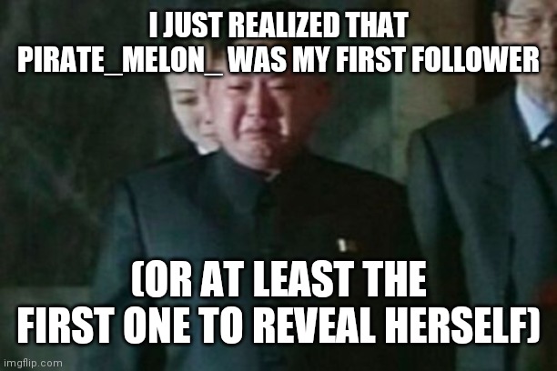 Kim Jong Un Sad | I JUST REALIZED THAT PIRATE_MELON_ WAS MY FIRST FOLLOWER; (OR AT LEAST THE FIRST ONE TO REVEAL HERSELF) | image tagged in memes,kim jong un sad | made w/ Imgflip meme maker