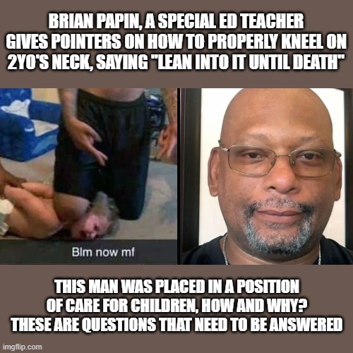 And as of now, he's still employed...scary. Link in comments. | BRIAN PAPIN, A SPECIAL ED TEACHER GIVES POINTERS ON HOW TO PROPERLY KNEEL ON 2YO'S NECK, SAYING "LEAN INTO IT UNTIL DEATH"; THIS MAN WAS PLACED IN A POSITION OF CARE FOR CHILDREN, HOW AND WHY? THESE ARE QUESTIONS THAT NEED TO BE ANSWERED | image tagged in bad teacher,blm,child abuse,irresponsible | made w/ Imgflip meme maker