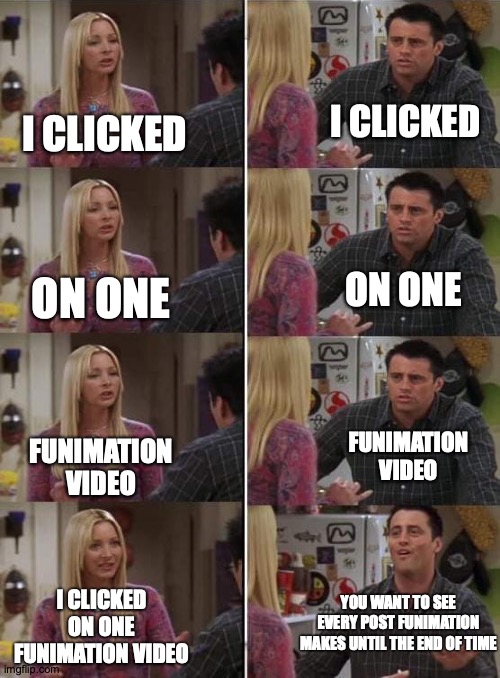 Overly Attached Animation Company | I CLICKED; I CLICKED; ON ONE; ON ONE; FUNIMATION VIDEO; FUNIMATION VIDEO; YOU WANT TO SEE EVERY POST FUNIMATION MAKES UNTIL THE END OF TIME; I CLICKED ON ONE FUNIMATION VIDEO | image tagged in phoebe teaching joey in friends,funimation,memes,anime | made w/ Imgflip meme maker