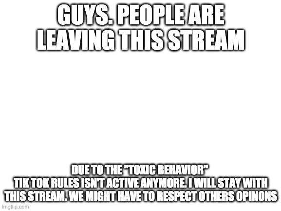 Blank White Template | GUYS. PEOPLE ARE LEAVING THIS STREAM; DUE TO THE "TOXIC BEHAVIOR" 
TIK TOK RULES ISN'T ACTIVE ANYMORE. I WILL STAY WITH THIS STREAM. WE MIGHT HAVE TO RESPECT OTHERS OPINONS | image tagged in blank white template | made w/ Imgflip meme maker