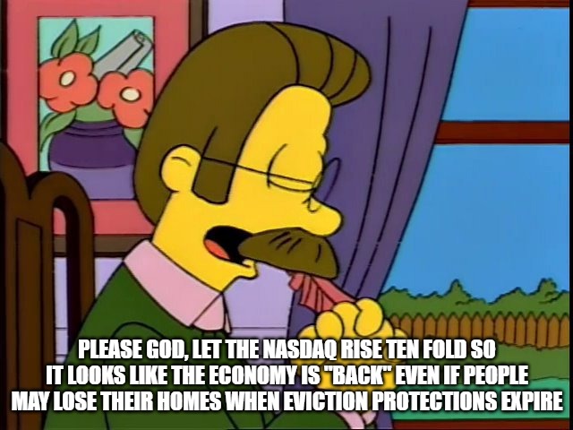 Ned Flanders Right Wing Prayers | PLEASE GOD, LET THE NASDAQ RISE TEN FOLD SO IT LOOKS LIKE THE ECONOMY IS "BACK" EVEN IF PEOPLE MAY LOSE THEIR HOMES WHEN EVICTION PROTECTIONS EXPIRE | image tagged in ned flanders,thoughts and prayers | made w/ Imgflip meme maker
