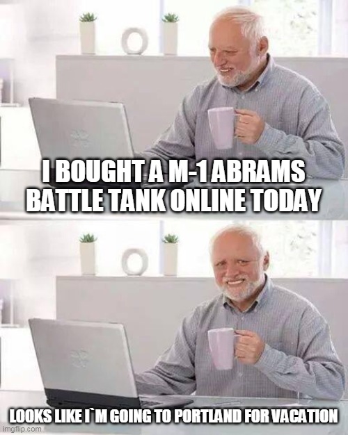 Oh Look what I bought | I BOUGHT A M-1 ABRAMS BATTLE TANK ONLINE TODAY; LOOKS LIKE I`M GOING TO PORTLAND FOR VACATION | image tagged in memes,hide the pain harold | made w/ Imgflip meme maker