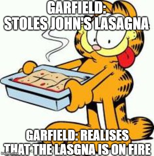 Garfield and the fire lasagna | GARFIELD: STOLES JOHN'S LASAGNA; GARFIELD: REALISES THAT THE LASGNA IS ON FIRE | image tagged in garfield lasagna | made w/ Imgflip meme maker