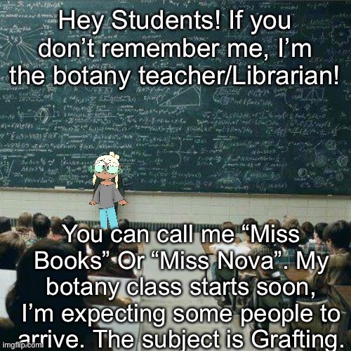 I’m so glad to be back! If you are taking my course, I expect attendance. | Hey Students! If you don’t remember me, I’m the botany teacher/Librarian! You can call me “Miss Books” Or “Miss Nova”. My botany class starts soon, I’m expecting some people to arrive. The subject is Grafting. | image tagged in school | made w/ Imgflip meme maker