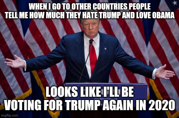 Trump | WHEN I GO TO OTHER COUNTRIES PEOPLE TELL ME HOW MUCH THEY HATE TRUMP AND LOVE OBAMA; LOOKS LIKE I'LL BE VOTING FOR TRUMP AGAIN IN 2020 | image tagged in donald trump,trump,president,election,2020,usa | made w/ Imgflip meme maker