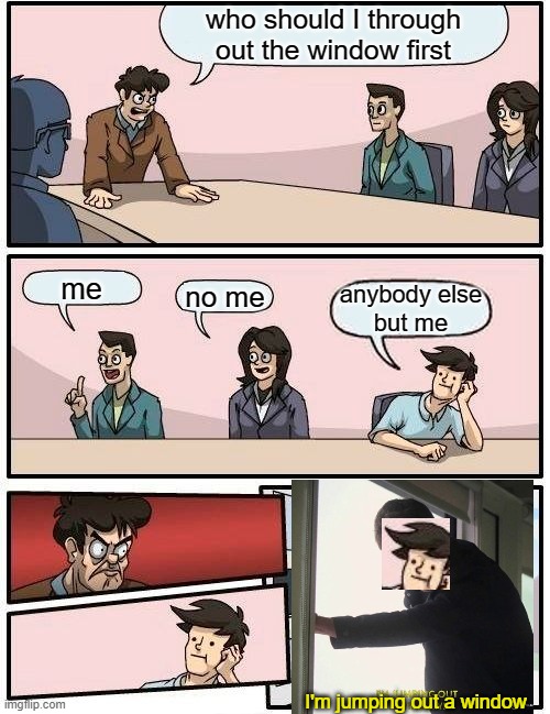 Boardroom Meeting Suggestion Meme | who should I through out the window first; me; no me; anybody else
but me; I'm jumping out a window | image tagged in memes,boardroom meeting suggestion | made w/ Imgflip meme maker