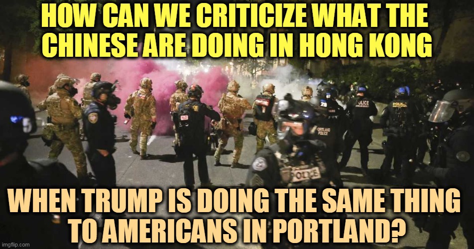 Stamping out political dissent through the illegal use of government force. Yup, it's the same. | HOW CAN WE CRITICIZE WHAT THE 
CHINESE ARE DOING IN HONG KONG; WHEN TRUMP IS DOING THE SAME THING 
TO AMERICANS IN PORTLAND? | image tagged in china,hong kong,trump,portland | made w/ Imgflip meme maker