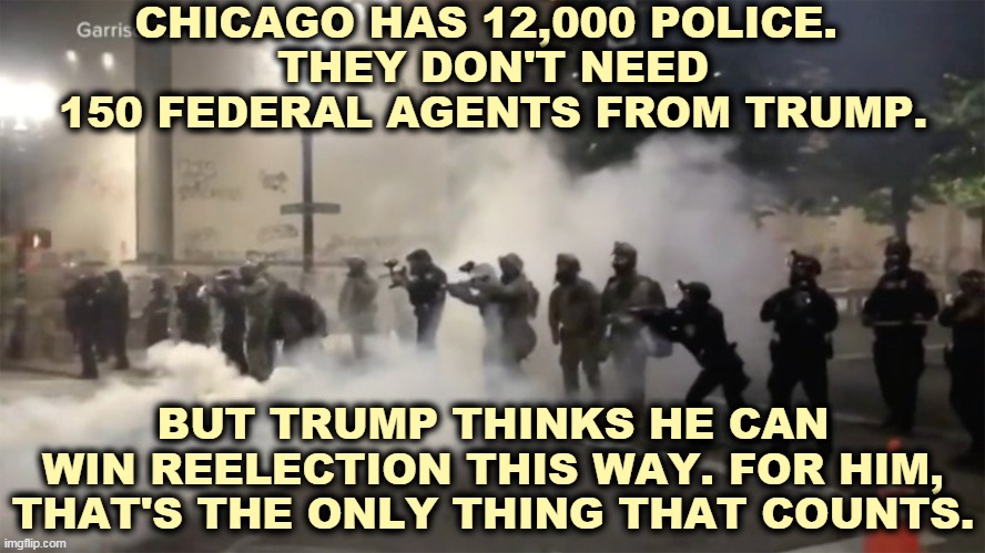 CHICAGO HAS 12,000 POLICE. 
THEY DON'T NEED 150 FEDERAL AGENTS FROM TRUMP. BUT TRUMP THINKS HE CAN WIN REELECTION THIS WAY. FOR HIM, THAT'S THE ONLY THING THAT COUNTS. | image tagged in chicago,police,trump,dictator | made w/ Imgflip meme maker