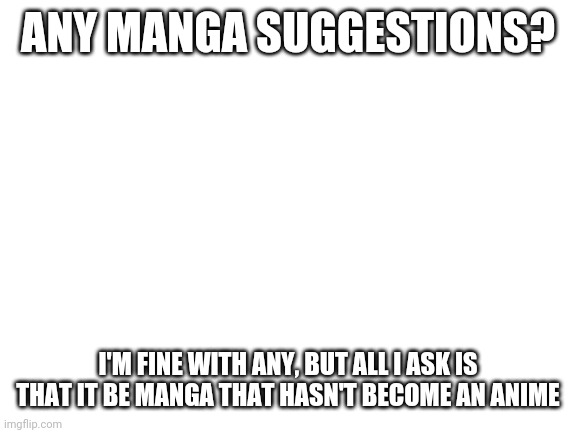 Manga Suggestions (manga that hasn't become an anime) | ANY MANGA SUGGESTIONS? I'M FINE WITH ANY, BUT ALL I ASK IS THAT IT BE MANGA THAT HASN'T BECOME AN ANIME | image tagged in blank white template,manga | made w/ Imgflip meme maker